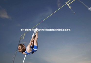 金年会官网-球迷热议米切尔能否扛起未来篮球之星旗帜
