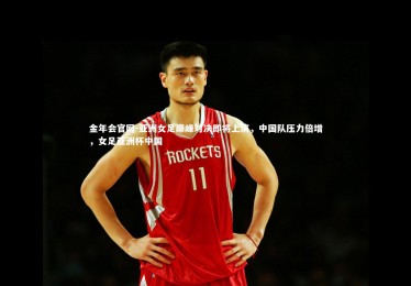 金年会官网-亚洲女足巅峰对决即将上演，中国队压力倍增，女足亚洲杯中国