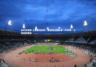 金年会官网-上港客场逆转，亚冠淘汰赛前景一片光明，上港亚冠赛程