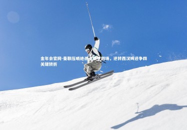 金年会官网-曼联压哨绝杀点燃梦剧场，逆转西汉姆迎争四关键转折