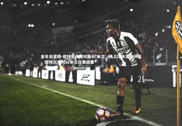 金年会官网-亚特兰大将对阵AC米兰，场上球员实力评估，亚特兰大对ac米兰比赛结果